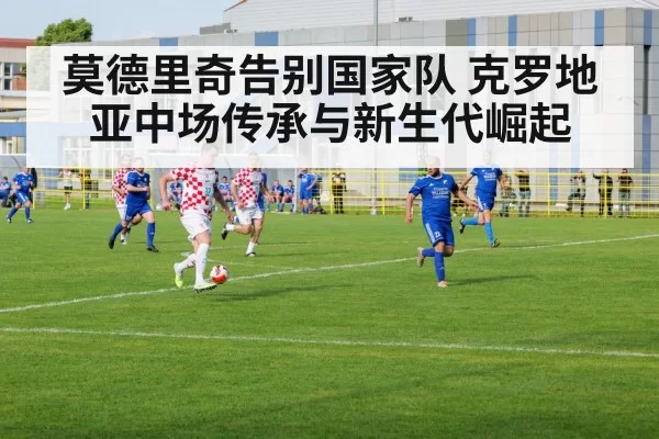 莫德里奇告别国家队 克罗地亚中场传承与新生代崛起