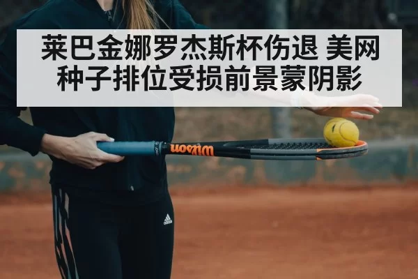 莱巴金娜罗杰斯杯伤退 美网种子排位受损前景蒙阴影