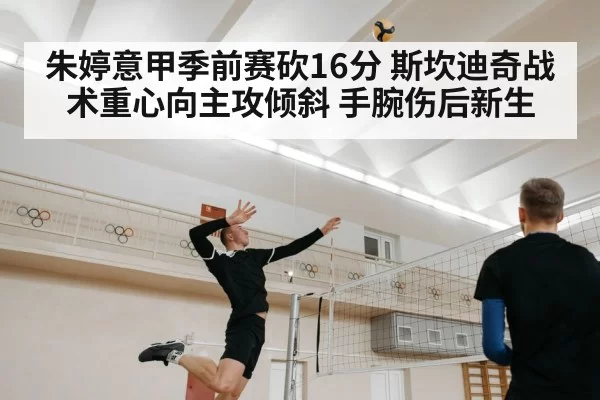 朱婷意甲季前赛砍16分 斯坎迪奇战术重心向主攻倾斜 手腕伤后新生