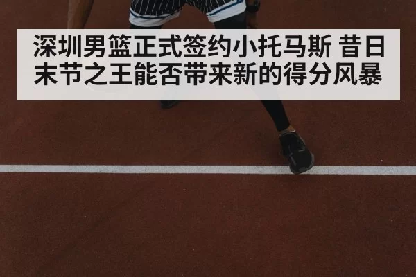 深圳男篮正式签约小托马斯 昔日末节之王能否带来新的得分风暴