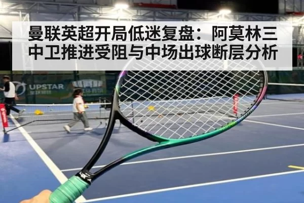 曼联英超开局低迷复盘：阿莫林三中卫推进受阻与中场出球断层分析