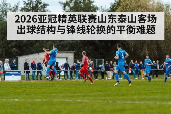 2026亚冠精英联赛山东泰山客场出球结构与锋线轮换的平衡难题
