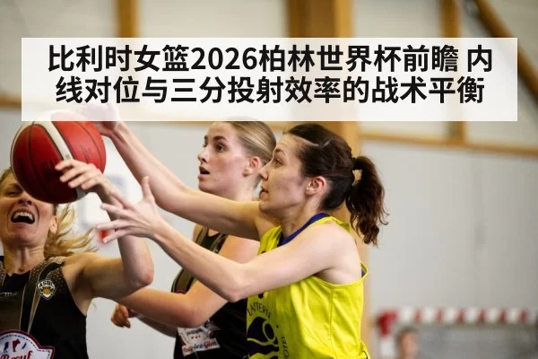 比利时女篮2026柏林世界杯前瞻 内线对位与三分投射效率的战术平衡